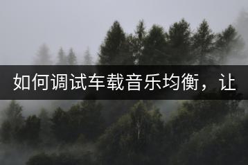 如何调试车载音乐均衡，让音质更完美？-羽哥资源吧