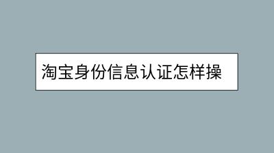 淘宝身份信息认证怎样操作？需要注意什么？-千羽学社