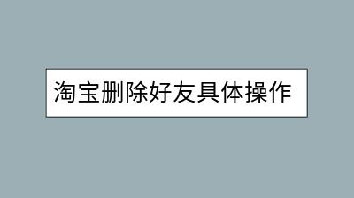 淘宝删除好友具体操作指南，怎样避免误操作？-千羽学社