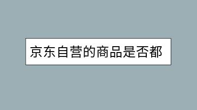 京东自营的商品是否都是正品行货？-千羽学社