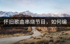 怀旧歌曲串烧节目，如何编写串词？-千羽教务资料网