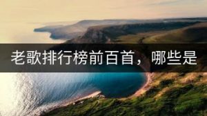 老歌排行榜前百首，哪些是经典中的经典？-千羽教务资料网