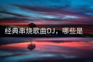 经典串烧歌曲DJ，哪些是老歌爱好者必听？-千羽教务资料网