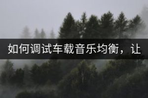 如何调试车载音乐均衡，让音质更完美？-千羽教务资料网