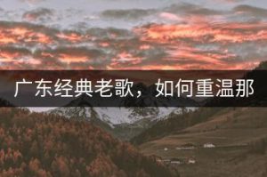 广东经典老歌，如何重温那些怀旧金曲？-千羽教务资料网