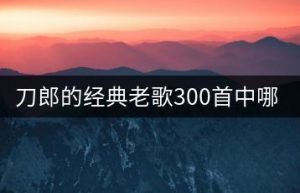 刀郎的经典老歌300首中哪些最动听？-千羽教务资料网