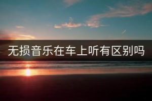 无损音乐在车上听有区别吗？-千羽教务资料网