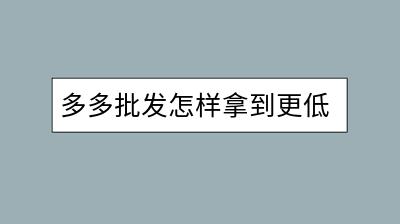 多多批发怎样拿到更低折扣？有哪些谈判技巧？-千羽学社