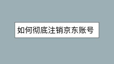 如何彻底注销京东账号？需要注意哪些细节？-千羽学社