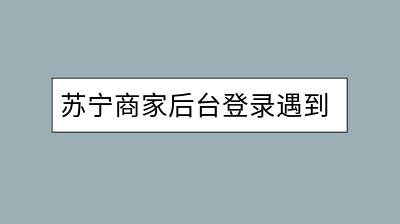 苏宁商家后台登录遇到问题怎么办？如何解决？-千羽学社