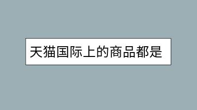 天猫国际上的商品都是正品吗？如何确保购买安全？-千羽学社