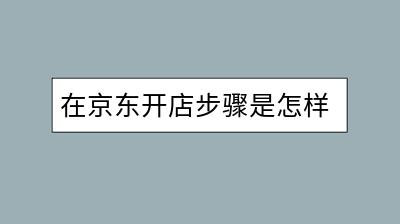 在京东开店步骤是怎样的？需要准备哪些材料？-千羽学社