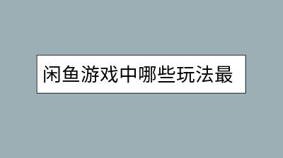 闲鱼游戏中哪些玩法最吸引人？如何提升游戏体验？-千羽学社