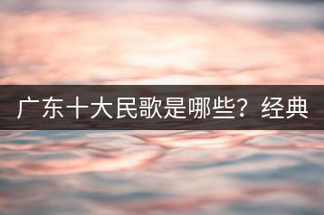 广东十大民歌是哪些？经典歌曲与民间歌曲有何区别？-千羽学社