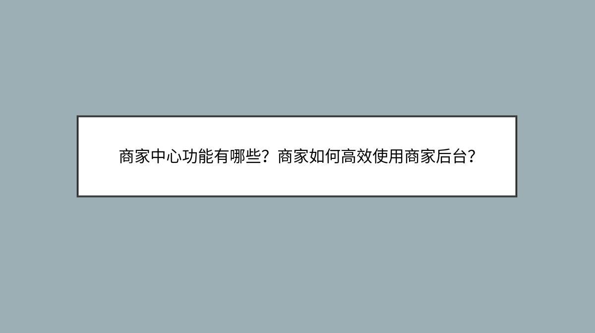 商家中心功能有哪些？商家如何高效使用商家后台？