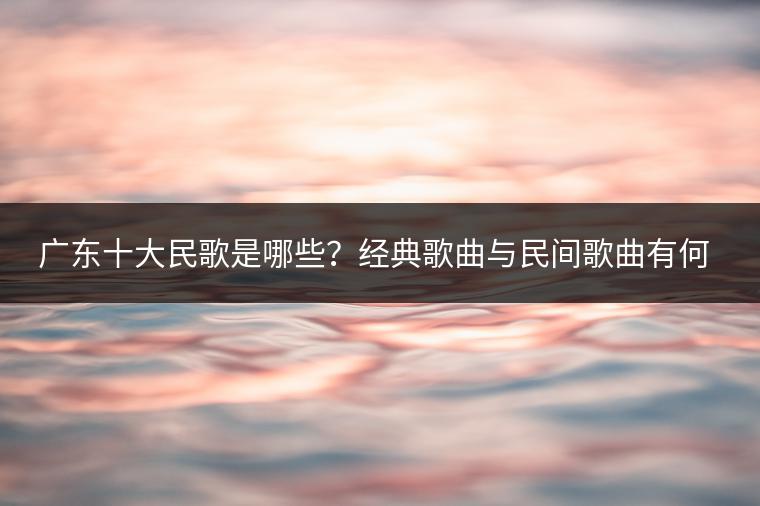 广东十大民歌是哪些？经典歌曲与民间歌曲有何区别？